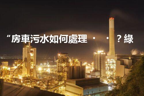 “房車污水如何處理？綠色環(huán)保新方案引領(lǐng)出行新風(fēng)尚”
